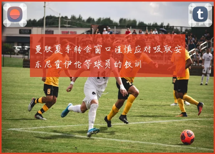 曼联夏季转会窗口谨慎应对吸取安东尼霍伊伦等球员的教训