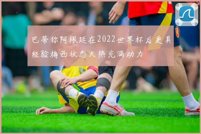 巴蒂称阿根廷在2022世界杯后更具经验梅西状态火热充满动力