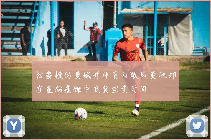 拉爵模仿曼城并非盲目跟风曼联却在重蹈覆辙中浪费宝贵时间
