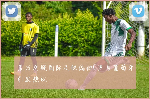 莱万质疑国际足联偏袒C罗与葡萄牙引发热议