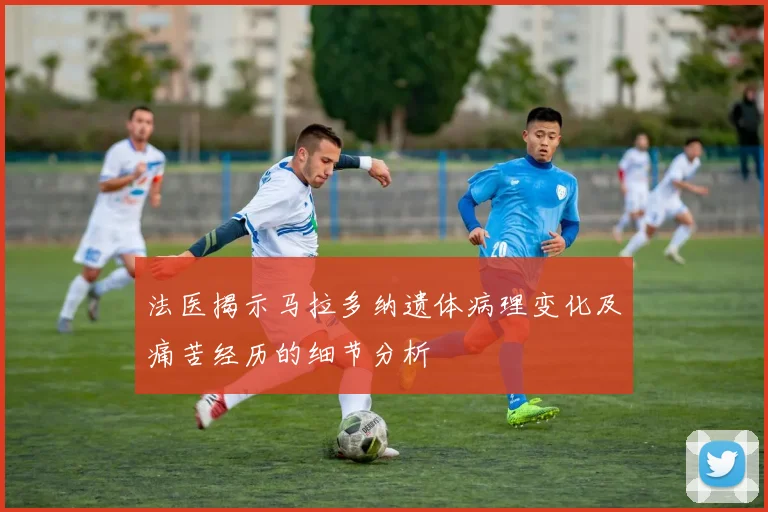 法医揭示马拉多纳遗体病理变化及痛苦经历的细节分析