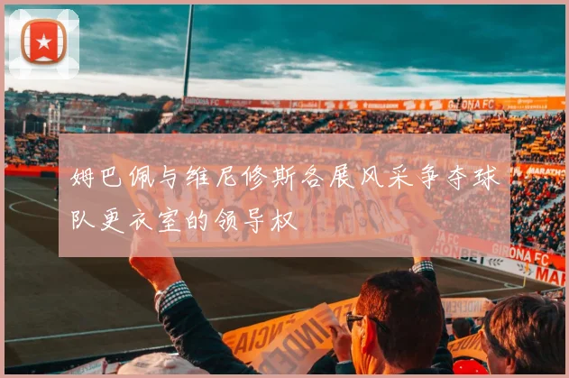 姆巴佩与维尼修斯各展风采争夺球队更衣室的领导权