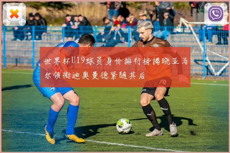世界杯U19球员身价排行榜揭晓亚马尔领衔迪奥曼德紧随其后