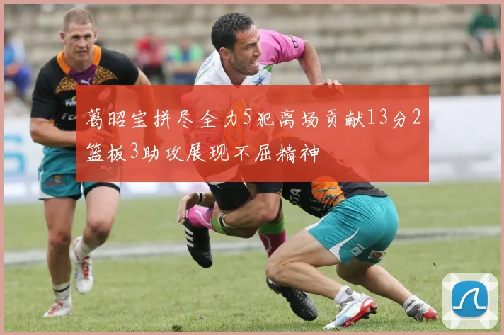葛昭宝拼尽全力5犯离场贡献13分2篮板3助攻展现不屈精神