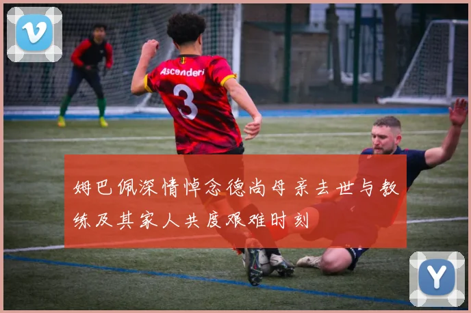 姆巴佩深情悼念德尚母亲去世与教练及其家人共度艰难时刻
