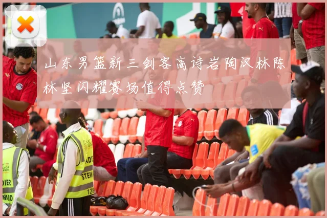 山东男篮新三剑客高诗岩陶汉林陈林坚闪耀赛场值得点赞