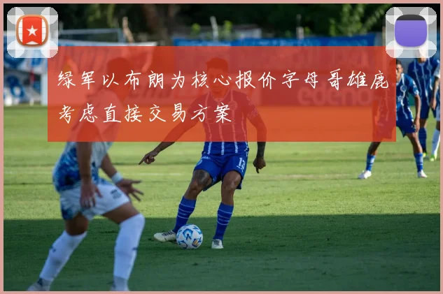 绿军以布朗为核心报价字母哥雄鹿考虑直接交易方案