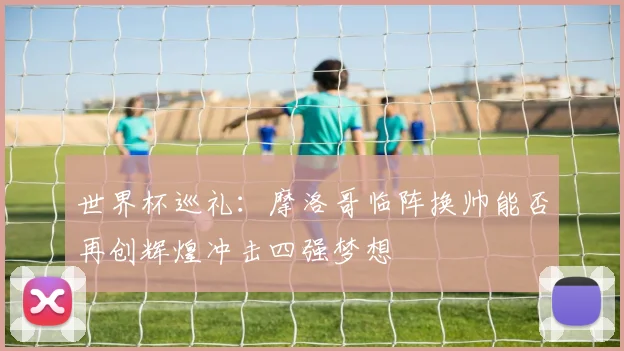 世界杯巡礼：摩洛哥临阵换帅能否再创辉煌冲击四强梦想