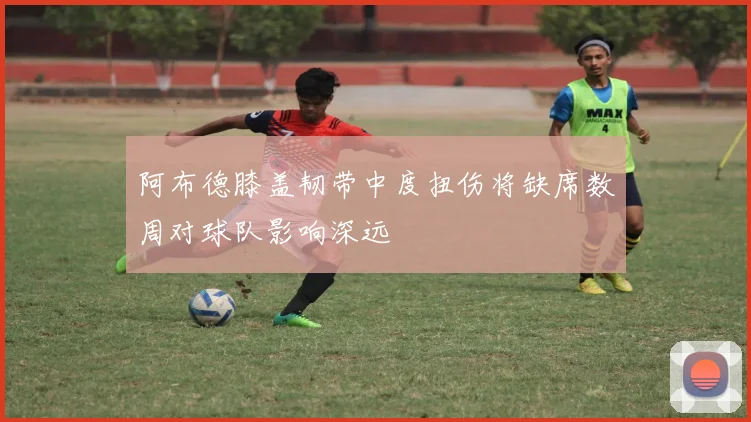 阿布德膝盖韧带中度扭伤将缺席数周对球队影响深远