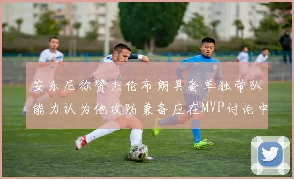 安东尼称赞杰伦布朗具备单独带队能力认为他攻防兼备应在MVP讨论中占有一席之地