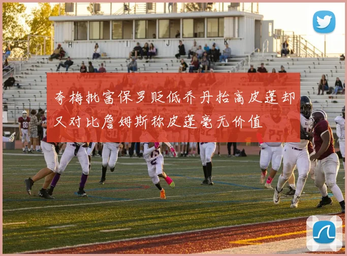 夸梅批富保罗贬低乔丹抬高皮蓬却又对比詹姆斯称皮蓬毫无价值