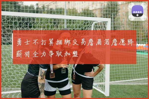 勇士不打算捆绑交易詹眉若詹愿降薪将全力争取加盟