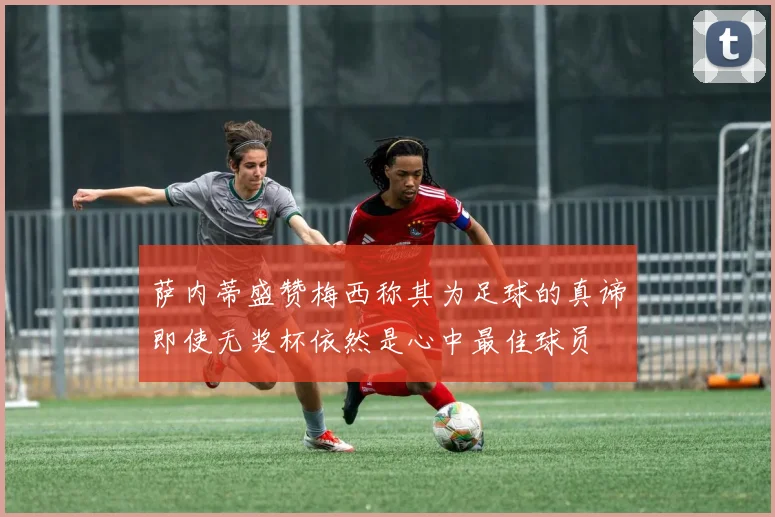 萨内蒂盛赞梅西称其为足球的真谛即使无奖杯依然是心中最佳球员